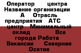 Оператор Call-центра › Название организации ­ А3 › Отрасль предприятия ­ АТС, call-центр › Минимальный оклад ­ 17 000 - Все города Работа » Вакансии   . Северная Осетия